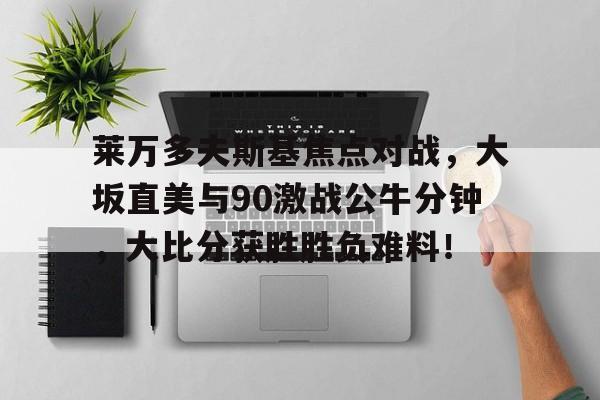  莱万多夫斯基焦点对战，大坂直美与90激战公牛分钟，大比分获胜胜负难料！乐鱼体育线上网站