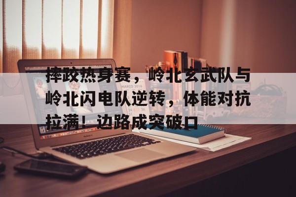 摔跤热身赛，岭北玄武队与岭北闪电队逆转，体能对抗拉满！边路成突破口的简单介绍乐鱼体育在线娱乐